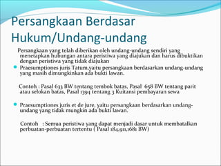 Persangkaan Berdasar
Hukum/Undang-undang
 Persangkaan yang telah diberikan oleh undang-undang sendiri yang
  menetapkan hubungan antara peristiwa yang diajukan dan harus dibuktikan
  dengan peristiwa yang tidak diajukan
 Praesumptiones juris Tatum,yaitu persangkaan berdasarkan undang-undang
  yang masih dimungkinkan ada bukti lawan.

  Contoh : Pasal 633 BW tentang tembok batas, Pasal 658 BW tentang parit
  atau selokan batas, Pasal 1394 tentang 3 Kuitansi pembayaran sewa

 Praesumptiones juris et de jure, yaitu persangkaan berdasarkan undang-
  undang yang tidak mungkin ada bukti lawan.

  Contoh : Semua peristiwa yang dapat menjadi dasar untuk membatalkan
  perbuatan-perbuatan tertentu ( Pasal 184,911,1681 BW)
 