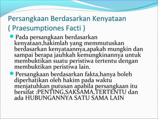 Persangkaan Berdasarkan Kenyataan
( Praesumptiones Facti )
Pada persangkaan berdasarkan
 kenyataan,hakimlah yang memmutuskan
 berdasarkan kenyataannya,apakah mungkin dan
 sampai berapa jauhkah kemungkinannya untuk
 membuktikan suatu peristiwa tertentu dengan
 membuktikan peristiwa lain.
Persangkaan berdasarkan fakta,hanya boleh
 diperhatikan oleh hakim pada waktu
 menjatuhkan putusan apabila persangkaan itu
 bersifat :PENTING,SAKSAMA,TERTENTU dan
 ada HUBUNGANNYA SATU SAMA LAIN
 