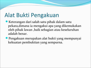 Alat Bukti Pengakuan
Keterangan dari salah satu pihak dalam satu
 pekara,dimana ia mengakui apa yang dikemukakan
 oleh pihak lawan ,baik sebagian atau keseluruhan
 adalah benar.
Pengakuan merupakan alat bukti yang mempunyai
 kekuatan pembuktian yang sempurna.
 