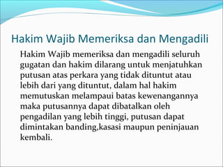 Hakim Wajib Memeriksa dan Mengadili
 Hakim Wajib memeriksa dan mengadili seluruh
 gugatan dan hakim dilarang untuk menjatuhkan
 putusan atas perkara yang tidak dituntut atau
 lebih dari yang dituntut, dalam hal hakim
 memutuskan melampaui batas kewenangannya
 maka putusannya dapat dibatalkan oleh
 pengadilan yang lebih tinggi, putusan dapat
 dimintakan banding,kasasi maupun peninjauan
 kembali.
 
