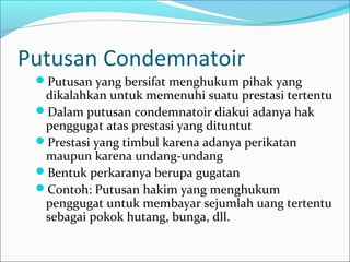 Putusan Condemnatoir
 Putusan yang bersifat menghukum pihak yang
  dikalahkan untuk memenuhi suatu prestasi tertentu
 Dalam putusan condemnatoir diakui adanya hak
  penggugat atas prestasi yang dituntut
 Prestasi yang timbul karena adanya perikatan
  maupun karena undang-undang
 Bentuk perkaranya berupa gugatan
 Contoh: Putusan hakim yang menghukum
  penggugat untuk membayar sejumlah uang tertentu
  sebagai pokok hutang, bunga, dll.
 