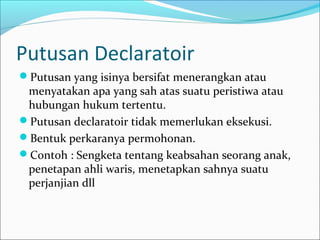 Putusan Declaratoir
Putusan yang isinya bersifat menerangkan atau
 menyatakan apa yang sah atas suatu peristiwa atau
 hubungan hukum tertentu.
Putusan declaratoir tidak memerlukan eksekusi.
Bentuk perkaranya permohonan.
Contoh : Sengketa tentang keabsahan seorang anak,
 penetapan ahli waris, menetapkan sahnya suatu
 perjanjian dll
 