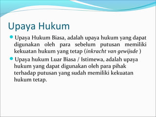 Upaya Hukum
Upaya Hukum Biasa, adalah upaya hukum yang dapat
 digunakan oleh para sebelum putusan memiliki
 kekuatan hukum yang tetap (inkracht van gewijsde )
Upaya hukum Luar Biasa / Istimewa, adalah upaya
 hukum yang dapat digunakan oleh para pihak
 terhadap putusan yang sudah memiliki kekuatan
 hukum tetap.
 