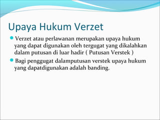 Upaya Hukum Verzet
Verzet atau perlawanan merupakan upaya hukum
 yang dapat digunakan oleh tergugat yang dikalahkan
 dalam putusan di luar hadir ( Putusan Verstek )
Bagi penggugat dalamputusan verstek upaya hukum
 yang dapatdigunakan adalah banding.
 