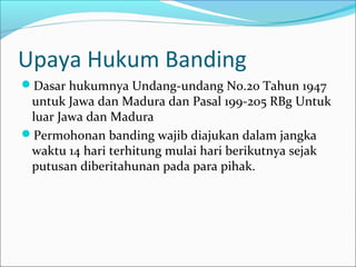 Upaya Hukum Banding
Dasar hukumnya Undang-undang No.20 Tahun 1947
 untuk Jawa dan Madura dan Pasal 199-205 RBg Untuk
 luar Jawa dan Madura
Permohonan banding wajib diajukan dalam jangka
 waktu 14 hari terhitung mulai hari berikutnya sejak
 putusan diberitahunan pada para pihak.
 