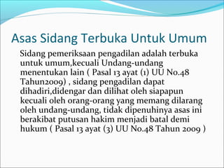 Asas Sidang Terbuka Untuk Umum
 Sidang pemeriksaan pengadilan adalah terbuka
 untuk umum,kecuali Undang-undang
 menentukan lain ( Pasal 13 ayat (1) UU No.48
 Tahun2009) , sidang pengadilan dapat
 dihadiri,didengar dan dilihat oleh siapapun
 kecuali oleh orang-orang yang memang dilarang
 oleh undang-undang, tidak dipenuhinya asas ini
 berakibat putusan hakim menjadi batal demi
 hukum ( Pasal 13 ayat (3) UU No.48 Tahun 2009 )
 