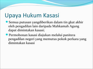 Upaya Hukum Kasasi
Semua putusan yangdiberikan dalam tin gkat akhir
 oleh pengadilan lain daripada Mahkamah Agung
 dapat dimintakan kasasi;
Permohonan kasasi diajukan melalui panitera
 pengadilan negeri yang memutus pokok perkara yang
 dimintakan kasasi
 
