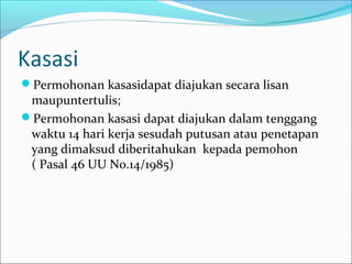 Kasasi
Permohonan kasasidapat diajukan secara lisan
 maupuntertulis;
Permohonan kasasi dapat diajukan dalam tenggang
 waktu 14 hari kerja sesudah putusan atau penetapan
 yang dimaksud diberitahukan kepada pemohon
 ( Pasal 46 UU No.14/1985)
 