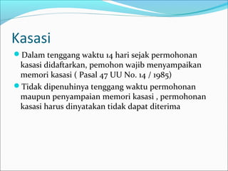 Kasasi
Dalam tenggang waktu 14 hari sejak permohonan
 kasasi didaftarkan, pemohon wajib menyampaikan
 memori kasasi ( Pasal 47 UU No. 14 / 1985)
Tidak dipenuhinya tenggang waktu permohonan
 maupun penyampaian memori kasasi , permohonan
 kasasi harus dinyatakan tidak dapat diterima
 