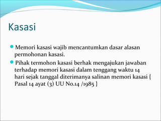 Kasasi
Memori kasasi wajib mencantumkan dasar alasan
 permohonan kasasi.
Pihak termohon kasasi berhak mengajukan jawaban
 terhadap memori kasasi dalam tenggang waktu 14
 hari sejak tanggal diterimanya salinan memori kasasi {
 Pasal 14 ayat (3) UU No.14 /1985 }
 