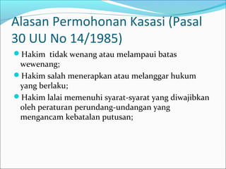 Alasan Permohonan Kasasi (Pasal
30 UU No 14/1985)
Hakim tidak wenang atau melampaui batas
 wewenang;
Hakim salah menerapkan atau melanggar hukum
 yang berlaku;
Hakim lalai memenuhi syarat-syarat yang diwajibkan
 oleh peraturan perundang-undangan yang
 mengancam kebatalan putusan;
 