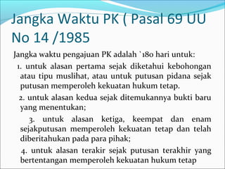Jangka Waktu PK ( Pasal 69 UU
No 14 /1985
Jangka waktu pengajuan PK adalah `180 hari untuk:
 1. untuk alasan pertama sejak diketahui kebohongan
  atau tipu muslihat, atau untuk putusan pidana sejak
  putusan memperoleh kekuatan hukum tetap.
  2. untuk alasan kedua sejak ditemukannya bukti baru
  yang menentukan;
     3. untuk alasan ketiga, keempat dan enam
  sejakputusan memperoleh kekuatan tetap dan telah
  diberitahukan pada para pihak;
   4. untuk alasan terakir sejak putusan terakhir yang
  bertentangan memperoleh kekuatan hukum tetap
 