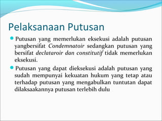 Pelaksanaan Putusan
Putusan yang memerlukan eksekusi adalah putusan
 yangbersifat Condemnatoir sedangkan putusan yang
 bersifat declataroir dan constitutif tidak memerlukan
 eksekusi.
Putusan yang dapat dieksekusi adalah putusan yang
 sudah mempunyai kekuatan hukum yang tetap atau
 terhadap putusan yang mengabulkan tuntutan dapat
 dilaksaakannya putusan terlebih dulu
 