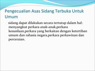 Pengecualian Asas Sidang Terbuka Untuk
Umum
 sidang dapat dilakukan secara tertutup dalam hal:
 menyangkut perkara anak-anak,perkara
 kesusilaan,perkara yang berkaitan dengan ketertiban
 umum dan rahasia negara,perkara perkawinan dan
 perceraian.
 