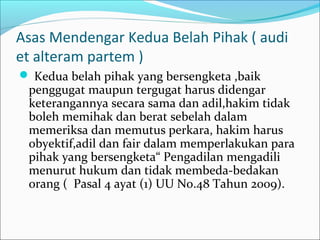 Asas Mendengar Kedua Belah Pihak ( audi
et alteram partem )
 Kedua belah pihak yang bersengketa ,baik
 penggugat maupun tergugat harus didengar
 keterangannya secara sama dan adil,hakim tidak
 boleh memihak dan berat sebelah dalam
 memeriksa dan memutus perkara, hakim harus
 obyektif,adil dan fair dalam memperlakukan para
 pihak yang bersengketa“ Pengadilan mengadili
 menurut hukum dan tidak membeda-bedakan
 orang ( Pasal 4 ayat (1) UU No.48 Tahun 2009).
 