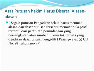 Asas Putusan hakim Harus Disertai Alasan-
alasan
“ Segala putusan Pengadilan selain harus memuat
 alasan dan dasar putusan tersebut,memuat pula pasal
 tertentu dari peraturan perundangan yang
 bersangkutan atau sumber hukum tak tertulis yang
 dijadikan dasar untuk mengadili ( Pasal 50 ayat (1) UU
 No. 48 Tahun 2009 )”
 