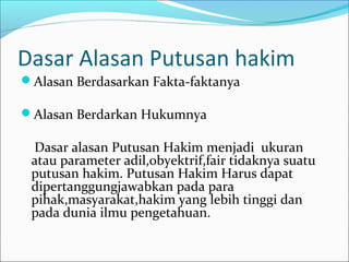 Dasar Alasan Putusan hakim
Alasan Berdasarkan Fakta-faktanya

Alasan Berdarkan Hukumnya

 Dasar alasan Putusan Hakim menjadi ukuran
 atau parameter adil,obyektrif,fair tidaknya suatu
 putusan hakim. Putusan Hakim Harus dapat
 dipertanggungjawabkan pada para
 pihak,masyarakat,hakim yang lebih tinggi dan
 pada dunia ilmu pengetahuan.
 