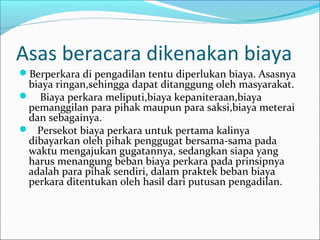 Asas beracara dikenakan biaya
Berperkara di pengadilan tentu diperlukan biaya. Asasnya
 biaya ringan,sehingga dapat ditanggung oleh masyarakat.
 Biaya perkara meliputi,biaya kepaniteraan,biaya
 pemanggilan para pihak maupun para saksi,biaya meterai
 dan sebagainya.
 Persekot biaya perkara untuk pertama kalinya
 dibayarkan oleh pihak penggugat bersama-sama pada
 waktu mengajukan gugatannya, sedangkan siapa yang
 harus menangung beban biaya perkara pada prinsipnya
 adalah para pihak sendiri, dalam praktek beban biaya
 perkara ditentukan oleh hasil dari putusan pengadilan.
 