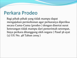 Perkara Prodeo
 Bagi pihak-pihak yang tidak mampu dapat
 mengajukan permohonan agar perkaranya diperiksa
 secara Cuma-Cuma (prodeo ) dengan disertai surat
 keterangan tidak mampu dari pemerintah setempat,
 biaya perkara ditanggung oleh negara ( Pasal 56 ayat
 (2) UU No. 48 Tahun 2009 )
 