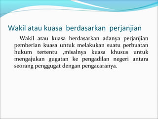 Wakil atau kuasa berdasarkan perjanjian
   Wakil atau kuasa berdasarkan adanya perjanjian
 pemberian kuasa untuk melakukan suatu perbuatan
 hukum tertentu ,misalnya kuasa khusus untuk
 mengajukan gugatan ke pengadilan negeri antara
 seorang penggugat dengan pengacaranya.
 