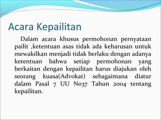 Acara Kepailitan
   Dalam acara khusus permohonan pernyataan
 pailit ,ketentuan asas tidak ada keharusan untuk
 mewakilkan menjadi tidak berlaku dengan adanya
 ketentuan bahwa setiap permohonan yang
 berkaitan dengan kepailitan harus diajukan oleh
 seorang kuasa(Advokat) sebagaimana diatur
 dalam Pasal 7 UU No37 Tahun 2004 tentang
 kepailitan.
 