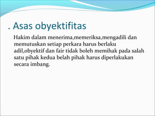 . Asas obyektifitas
 Hakim dalam menerima,memeriksa,mengadili dan
 memutuskan setiap perkara harus berlaku
 adil,obyektif dan fair tidak boleh memihak pada salah
 satu pihak kedua belah pihak harus diperlakukan
 secara imbang.
 