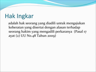 Hak Ingkar
 adalah hak seorang yang diadili untuk mengajukan
 keberatan yang disertai dengan alasan terhadap
 seorang hakim yang mengadili perkaranya (Pasal 17
 ayat (2) UU No.48 Tahun 2009)
 