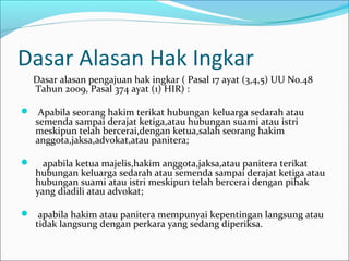 Dasar Alasan Hak Ingkar
    Dasar alasan pengajuan hak ingkar ( Pasal 17 ayat (3,4,5) UU No.48
    Tahun 2009, Pasal 374 ayat (1) HIR) :

 Apabila seorang hakim terikat hubungan keluarga sedarah atau
    semenda sampai derajat ketiga,atau hubungan suami atau istri
    meskipun telah bercerai,dengan ketua,salah seorang hakim
    anggota,jaksa,advokat,atau panitera;

     apabila ketua majelis,hakim anggota,jaksa,atau panitera terikat
    hubungan keluarga sedarah atau semenda sampai derajat ketiga atau
    hubungan suami atau istri meskipun telah bercerai dengan pihak
    yang diadili atau advokat;

 apabila hakim atau panitera mempunyai kepentingan langsung atau
    tidak langsung dengan perkara yang sedang diperiksa.
 