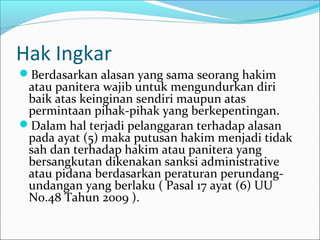 Hak Ingkar
Berdasarkan alasan yang sama seorang hakim
 atau panitera wajib untuk mengundurkan diri
 baik atas keinginan sendiri maupun atas
 permintaan pihak-pihak yang berkepentingan.
Dalam hal terjadi pelanggaran terhadap alasan
 pada ayat (5) maka putusan hakim menjadi tidak
 sah dan terhadap hakim atau panitera yang
 bersangkutan dikenakan sanksi administrative
 atau pidana berdasarkan peraturan perundang-
 undangan yang berlaku ( Pasal 17 ayat (6) UU
 No.48 Tahun 2009 ).
 