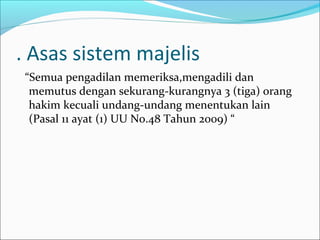 . Asas sistem majelis
 “Semua pengadilan memeriksa,mengadili dan
  memutus dengan sekurang-kurangnya 3 (tiga) orang
  hakim kecuali undang-undang menentukan lain
  (Pasal 11 ayat (1) UU No.48 Tahun 2009) “
 