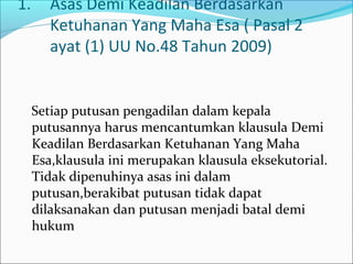 1.      Asas Demi Keadilan Berdasarkan
        Ketuhanan Yang Maha Esa ( Pasal 2
        ayat (1) UU No.48 Tahun 2009)


     Setiap putusan pengadilan dalam kepala
     putusannya harus mencantumkan klausula Demi
     Keadilan Berdasarkan Ketuhanan Yang Maha
     Esa,klausula ini merupakan klausula eksekutorial.
     Tidak dipenuhinya asas ini dalam
     putusan,berakibat putusan tidak dapat
     dilaksanakan dan putusan menjadi batal demi
     hukum
 