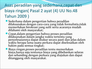 Asas peradilan yang sederhana,cepat dan
biaya ringan( Pasal 2 ayat (4) UU No.48
Tahun 2009 )
Sederhana dalam pengertian bahwa peradilan
 dilaksanakan dengan cara-cara yang tidak formalistis,tidak
 memerlukan birokrasi yang sulit serta acaranya mudah
 difahami oleh masyarakat;
Cepat,dalam pengertian bahwa proses peradilan
 dilaksanakan dalam jangka waktu tertentu yang
 penyelesaiannya dapat diukur secara pasti dan jelas dalam
 waktu berapa lama suatu perkara dapat diselesaikan oleh
 hakim pada semua tingkat;
Biaya ringan,proses peradilan tentu memerlukan
 biaya,hanya saja tentunya biaya yang dibebankan selaras
 dan sebanding dengan perkara yang diajukan dan dapat
 ditanggung oleh masyarakat.
 