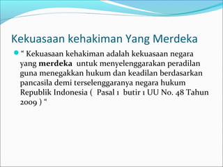 Kekuasaan kehakiman Yang Merdeka
“ Kekuasaan kehakiman adalah kekuasaan negara
 yang merdeka untuk menyelenggarakan peradilan
 guna menegakkan hukum dan keadilan berdasarkan
 pancasila demi terselenggaranya negara hukum
 Republik Indonesia ( Pasal 1 butir 1 UU No. 48 Tahun
 2009 ) “
 