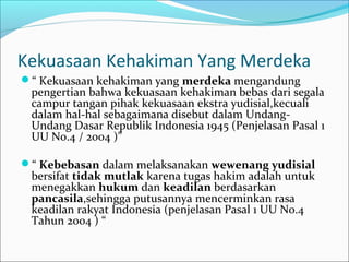Kekuasaan Kehakiman Yang Merdeka
“ Kekuasaan kehakiman yang merdeka mengandung
 pengertian bahwa kekuasaan kehakiman bebas dari segala
 campur tangan pihak kekuasaan ekstra yudisial,kecuali
 dalam hal-hal sebagaimana disebut dalam Undang-
 Undang Dasar Republik Indonesia 1945 (Penjelasan Pasal 1
 UU No.4 / 2004 )”

“ Kebebasan dalam melaksanakan wewenang yudisial
 bersifat tidak mutlak karena tugas hakim adalah untuk
 menegakkan hukum dan keadilan berdasarkan
 pancasila,sehingga putusannya mencerminkan rasa
 keadilan rakyat Indonesia (penjelasan Pasal 1 UU No.4
 Tahun 2004 ) “
 