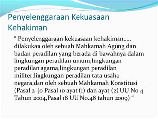 Penyelenggaraan Kekuasaan
Kehakiman
 “ Penyelenggaraan kekuasaan kehakiman…..
 dilakukan oleh sebuah Mahkamah Agung dan
 badan peradilan yang berada di bawahnya dalam
 lingkungan peradilan umum,lingkungan
 peradilan agama,lingkungan peradilan
 militer,lingkungan peradilan tata usaha
 negara,dan oleh sebuah Mahkamah Konstitusi
 (Pasal 2 Jo Pasal 10 ayat (1) dan ayat (2) UU No 4
 Tahun 2004,Pasal 18 UU No.48 tahun 2009) “
 
