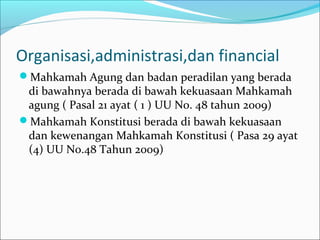 Organisasi,administrasi,dan financial
Mahkamah Agung dan badan peradilan yang berada
 di bawahnya berada di bawah kekuasaan Mahkamah
 agung ( Pasal 21 ayat ( 1 ) UU No. 48 tahun 2009)
Mahkamah Konstitusi berada di bawah kekuasaan
 dan kewenangan Mahkamah Konstitusi ( Pasa 29 ayat
 (4) UU No.48 Tahun 2009)
 
