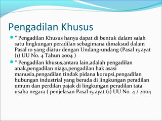 Pengadilan Khusus
“ Pengadilan Khusus hanya dapat di bentuk dalam salah
 satu lingkungan peradilan sebagimana dimaksud dalam
 Pasal 10 yang diatur dengan Undang-undang (Pasal 15 ayat
 (1) UU No. 4 Tahun 2004 )
“ Pengadilan khusus,antara lain,adalah pengadilan
 anak,pengadilan niaga,pengadilan hak asasi
 manusia,pengadilan tindak pidana korupsi,pengadilan
 hubungan industrial yang berada di lingkungan peradilan
 umum dan perdilan pajak di lingkungan peradilan tata
 usaha negara ( penjelasan Pasal 15 ayat (1) UU No. 4 / 2004
 
