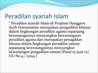 Peradilan syariah Islam
 “ Peradilan syariah Islam di Propinsi Nanggroe
 Aceh Darrussalam merupakan pengadilan khusus
 dalam lingkungan peradilan agama sepanjang
 kewenangannya menyangkut kewenangnan
 peradilan agama dan merupakan penagdilan
 khusus dalam lingkungan peradilan umum
 sepanjang kewenangannya menyangkut
 kewenangan pengadilan umum (Pasal 15 ayat (2)
 UU No.4 / 2004 )
 