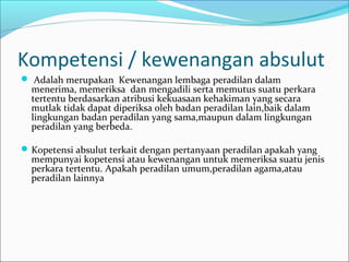 Kompetensi / kewenangan absulut
 Adalah merupakan Kewenangan lembaga peradilan dalam
  menerima, memeriksa dan mengadili serta memutus suatu perkara
  tertentu berdasarkan atribusi kekuasaan kehakiman yang secara
  mutlak tidak dapat diperiksa oleh badan peradilan lain,baik dalam
  lingkungan badan peradilan yang sama,maupun dalam lingkungan
  peradilan yang berbeda.

 Kopetensi absulut terkait dengan pertanyaan peradilan apakah yang
  mempunyai kopetensi atau kewenangan untuk memeriksa suatu jenis
  perkara tertentu. Apakah peradilan umum,peradilan agama,atau
  peradilan lainnya
 