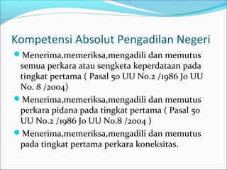 Kompetensi Absolut Pengadilan Negeri
Menerima,memeriksa,mengadili dan memutus
 semua perkara atau sengketa keperdataan pada
 tingkat pertama ( Pasal 50 UU No.2 /1986 Jo UU
 No. 8 /2004)
Menerima,memeriksa,mengadili dan memutus
 perkara pidana pada tingkat pertama ( Pasal 50
 UU No.2 /1986 Jo UU No.8 /2004 )
Menerima,memeriksa,mengadili dan memutus
 pada tingkat pertama perkara koneksitas.
 