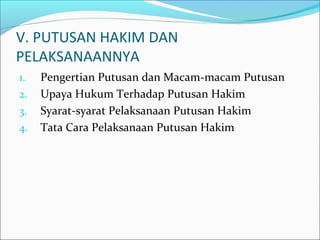 V. PUTUSAN HAKIM DAN
PELAKSANAANNYA
1.   Pengertian Putusan dan Macam-macam Putusan
2.   Upaya Hukum Terhadap Putusan Hakim
3.   Syarat-syarat Pelaksanaan Putusan Hakim
4.   Tata Cara Pelaksanaan Putusan Hakim
 