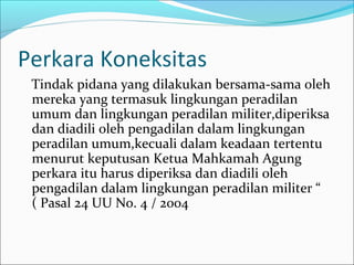 Perkara Koneksitas
 Tindak pidana yang dilakukan bersama-sama oleh
 mereka yang termasuk lingkungan peradilan
 umum dan lingkungan peradilan militer,diperiksa
 dan diadili oleh pengadilan dalam lingkungan
 peradilan umum,kecuali dalam keadaan tertentu
 menurut keputusan Ketua Mahkamah Agung
 perkara itu harus diperiksa dan diadili oleh
 pengadilan dalam lingkungan peradilan militer “
 ( Pasal 24 UU No. 4 / 2004
 