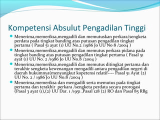 Kompetensi Absulut Pengadilan Tinggi
 Menerima,memeriksa,mengadili dan memutuskan perkara/sengketa
  perdata pada tingkat banding atas putusan pengadilan tingkat
  pertama ( Pasal 51 ayat (1) UU No.2 /1986 Jo UU No 8 /2004 )
 Menerima,memeriksa,mengadili dan memutus perkara pidana pada
  tingkat banding atas putusan pengadilan tingkat pertama ( Pasal 51
  ayat (1) UU No. 2 /1986 Jo UU No.8 /2004 )
 Menerima,memeriksa,mengadili dan memutus ditingkat pertama dan
  terakhir sengketa kewenangan mengadili antara pengadilan negeri di
  daerah hukumnya(menyangkut kopetensi relatif---- Pasal 51 Ayat (2)
  UU No. 2 / 1986 Jo UU No.8 /2004 )
 Menerima,memeriksa dan mengadili serta memutus pada tingkat
  pertama dan terakhir perkara /sengketa perdata secara prorogasi
  (Pasal 3 ayat (1),(2) UU Dar. 1 /1951 ,Pasal 128 (2) RO dan Pasal 85 RBg
 