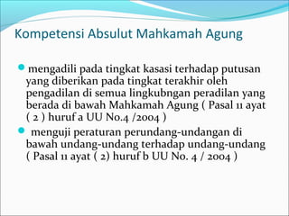 Kompetensi Absulut Mahkamah Agung

mengadili pada tingkat kasasi terhadap putusan
 yang diberikan pada tingkat terakhir oleh
 pengadilan di semua lingkubngan peradilan yang
 berada di bawah Mahkamah Agung ( Pasal 11 ayat
 ( 2 ) huruf a UU No.4 /2004 )
 menguji peraturan perundang-undangan di
 bawah undang-undang terhadap undang-undang
 ( Pasal 11 ayat ( 2) huruf b UU No. 4 / 2004 )
 
