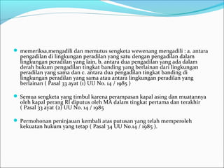  memeriksa,mengadili dan memutus sengketa wewenang mengadili : a. antara
  pengadilan di lingkungan peradilan yang satu dengan pengadilan dalam
  lingkungan peradilan yang lain, b. antara dua pengadilan yang ada dalam
  derah hukum pengadilan tingkat banding yang berlainan dari lingkungan
  peradilan yang sama dan c. antara dua pengadilan tingkat banding di
  lingkungan peradilan yang sama atau antara lingkungan peradilan yang
  berlainan ( Pasal 33 ayat (1) UU No. 14 / 1985 )

 Semua sengketa yang timbul karena perampasan kapal asing dan muatannya
  oleh kapal perang RI diputus oleh MA dalam tingkat pertama dan terakhir
  ( Pasal 33 ayat (2) UU No. 14 / 1985

 Permohonan peninjauan kembali atas putusan yang telah memperoleh
  kekuatan hukum yang tetap ( Pasal 34 UU No.14 / 1985 ).
 
