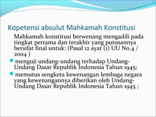 Kopetensi absulut Mahkamah Konstitusi
 Mahkamah konstitusi berwenang mengadili pada
 tingkat pertama dan terakhir yang putusannya
 bersifat final untuk: (Pasal 12 ayat (1) UU No.4 /
 2004 )
menguji undang-undang terhadap Undang-
 Undang Dasar Republik Indonesia Tahun 1945;
memutus sengketa kewenangan lembaga negara
 yang kewenangannya diberikan oleh Undang-
 Undang Dasar Republik Indonesia Tahun 1945 ;
 