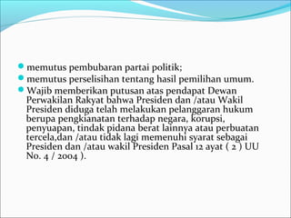 memutus pembubaran partai politik;
memutus perselisihan tentang hasil pemilihan umum.
Wajib memberikan putusan atas pendapat Dewan
 Perwakilan Rakyat bahwa Presiden dan /atau Wakil
 Presiden diduga telah melakukan pelanggaran hukum
 berupa pengkianatan terhadap negara, korupsi,
 penyuapan, tindak pidana berat lainnya atau perbuatan
 tercela,dan /atau tidak lagi memenuhi syarat sebagai
 Presiden dan /atau wakil Presiden Pasal 12 ayat ( 2 ) UU
 No. 4 / 2004 ).
 