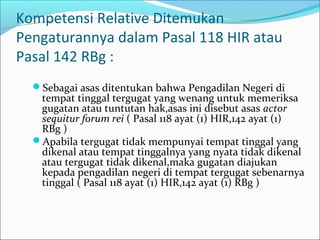 Kompetensi Relative Ditemukan
Pengaturannya dalam Pasal 118 HIR atau
Pasal 142 RBg :
  Sebagai asas ditentukan bahwa Pengadilan Negeri di
   tempat tinggal tergugat yang wenang untuk memeriksa
   gugatan atau tuntutan hak,asas ini disebut asas actor
   sequitur forum rei ( Pasal 118 ayat (1) HIR,142 ayat (1)
   RBg )
  Apabila tergugat tidak mempunyai tempat tinggal yang
   dikenal atau tempat tinggalnya yang nyata tidak dikenal
   atau tergugat tidak dikenal,maka gugatan diajukan
   kepada pengadilan negeri di tempat tergugat sebenarnya
   tinggal ( Pasal 118 ayat (1) HIR,142 ayat (1) RBg )
 
