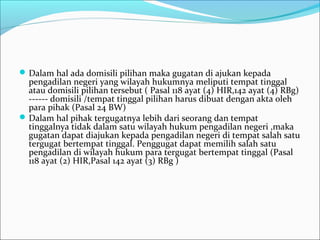  Dalam hal ada domisili pilihan maka gugatan di ajukan kepada
  pengadilan negeri yang wilayah hukumnya meliputi tempat tinggal
  atau domisili pilihan tersebut ( Pasal 118 ayat (4) HIR,142 ayat (4) RBg)
  ------ domisili /tempat tinggal pilihan harus dibuat dengan akta oleh
  para pihak (Pasal 24 BW)
 Dalam hal pihak tergugatnya lebih dari seorang dan tempat
  tinggalnya tidak dalam satu wilayah hukum pengadilan negeri ,maka
  gugatan dapat diajukan kepada pengadilan negeri di tempat salah satu
  tergugat bertempat tinggal. Penggugat dapat memilih salah satu
  pengadilan di wilayah hukum para tergugat bertempat tinggal (Pasal
  118 ayat (2) HIR,Pasal 142 ayat (3) RBg )
 