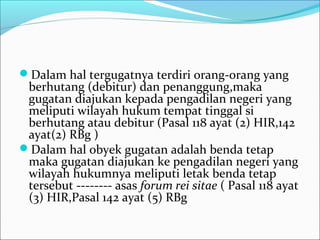 Dalam hal tergugatnya terdiri orang-orang yang
 berhutang (debitur) dan penanggung,maka
 gugatan diajukan kepada pengadilan negeri yang
 meliputi wilayah hukum tempat tinggal si
 berhutang atau debitur (Pasal 118 ayat (2) HIR,142
 ayat(2) RBg )
Dalam hal obyek gugatan adalah benda tetap
 maka gugatan diajukan ke pengadilan negeri yang
 wilayah hukumnya meliputi letak benda tetap
 tersebut -------- asas forum rei sitae ( Pasal 118 ayat
 (3) HIR,Pasal 142 ayat (5) RBg
 